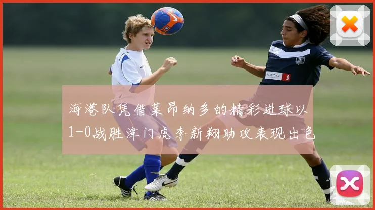海港队凭借莱昂纳多的精彩进球以1-0战胜津门虎李新翔助攻表现出色