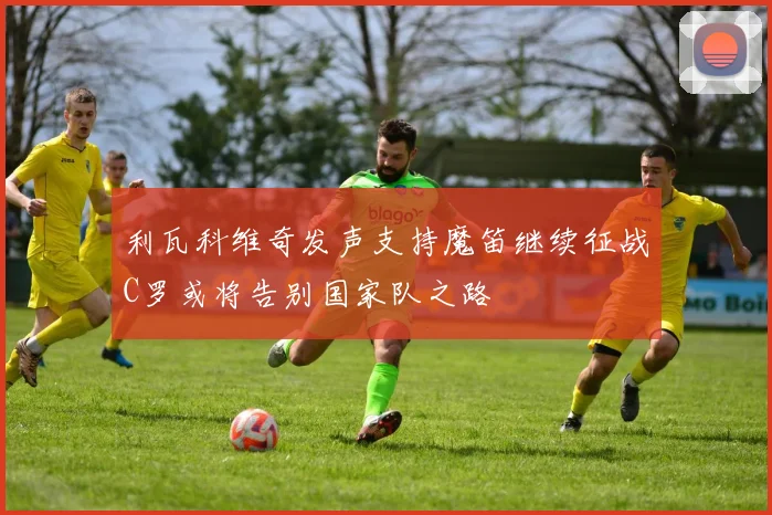 利瓦科维奇发声支持魔笛继续征战C罗或将告别国家队之路