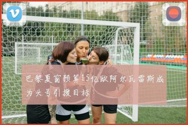 巴黎夏窗预算15亿欧阿尔瓦雷斯成为头号引援目标