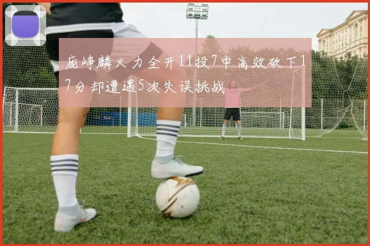 庞峥麟火力全开11投7中高效砍下17分却遭遇5次失误挑战