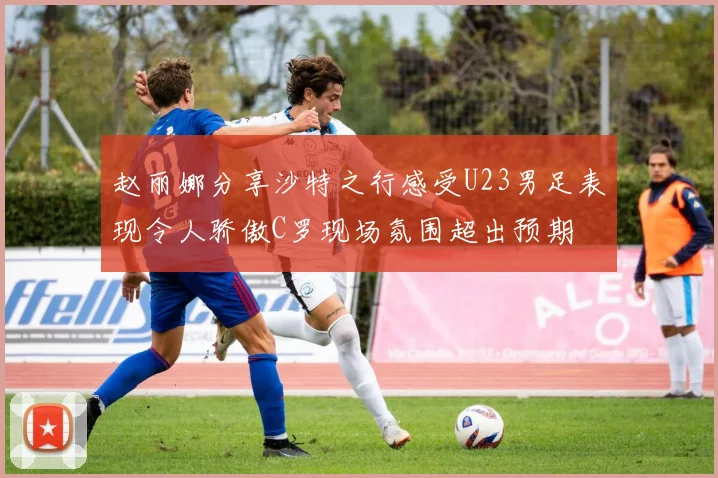 赵丽娜分享沙特之行感受U23男足表现令人骄傲C罗现场氛围超出预期