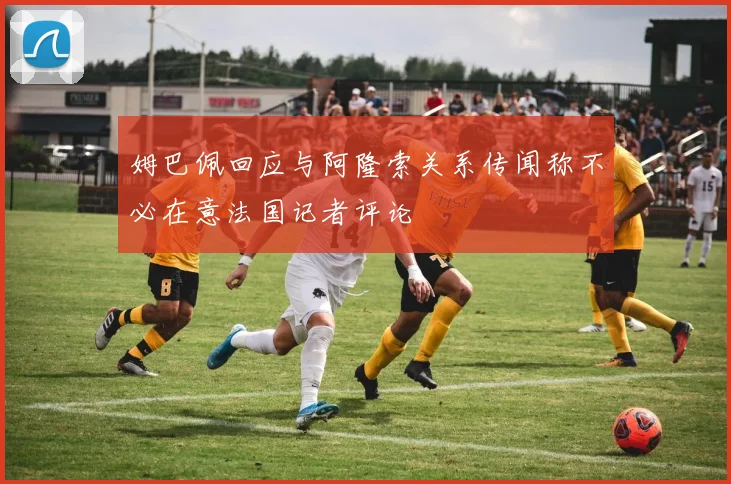 姆巴佩回应与阿隆索关系传闻称不必在意法国记者评论