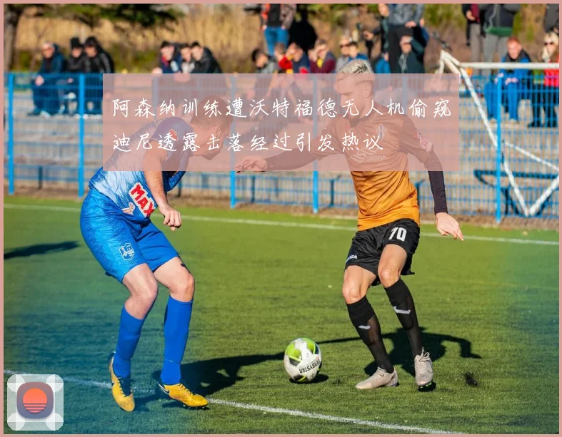 阿森纳训练遭沃特福德无人机偷窥迪尼透露击落经过引发热议