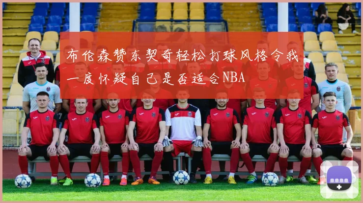 布伦森赞东契奇轻松打球风格令我一度怀疑自己是否适合NBA