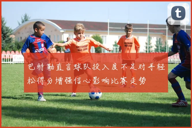 巴特勒直言球队投入度不足对手轻松得分增强信心影响比赛走势