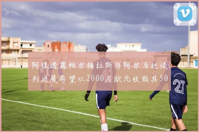 阿媒透露帕尔梅拉斯与阿尔马达谈判进展希望以2000万欧元收购其50所有权