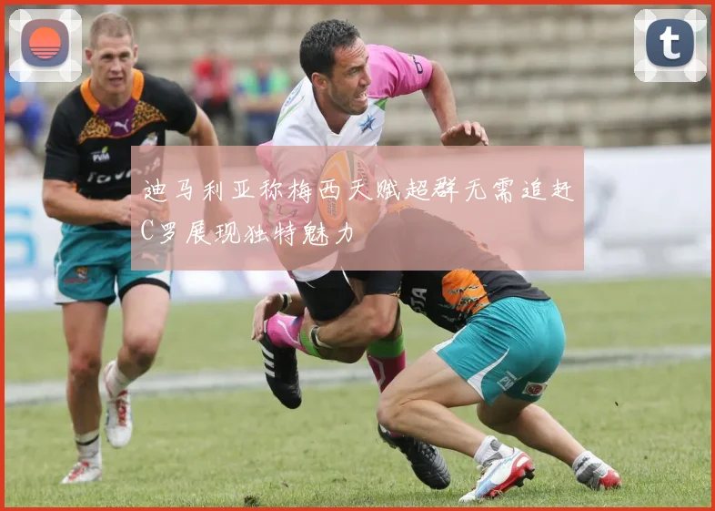 迪马利亚称梅西天赋超群无需追赶C罗展现独特魅力