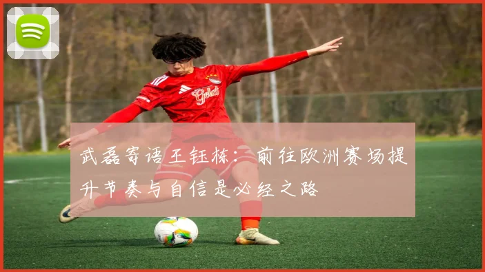 武磊寄语王钰栋：前往欧洲赛场提升节奏与自信是必经之路