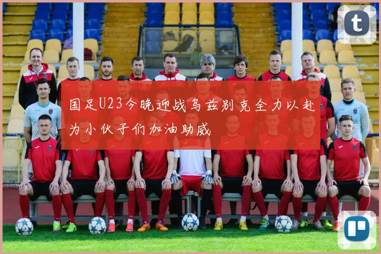 国足U23今晚迎战乌兹别克全力以赴为小伙子们加油助威