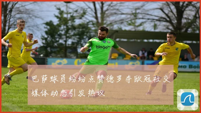 巴萨球员纷纷点赞德罗夺欧冠社交媒体动态引发热议