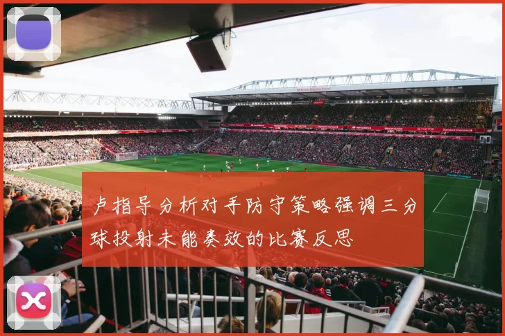 卢指导分析对手防守策略强调三分球投射未能奏效的比赛反思