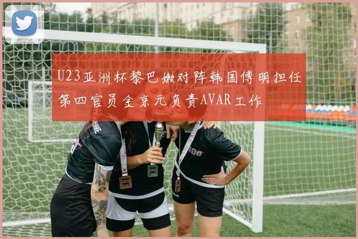 U23亚洲杯黎巴嫩对阵韩国傅明担任第四官员金京元负责AVAR工作