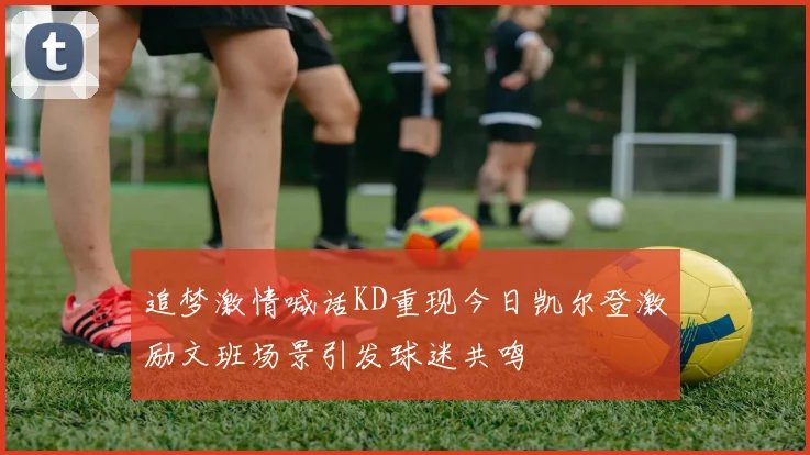 追梦激情喊话KD重现今日凯尔登激励文班场景引发球迷共鸣
