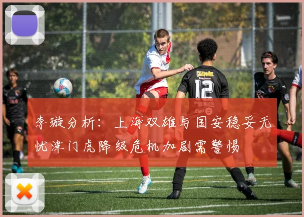 李璇分析：上海双雄与国安稳妥无忧津门虎降级危机加剧需警惕