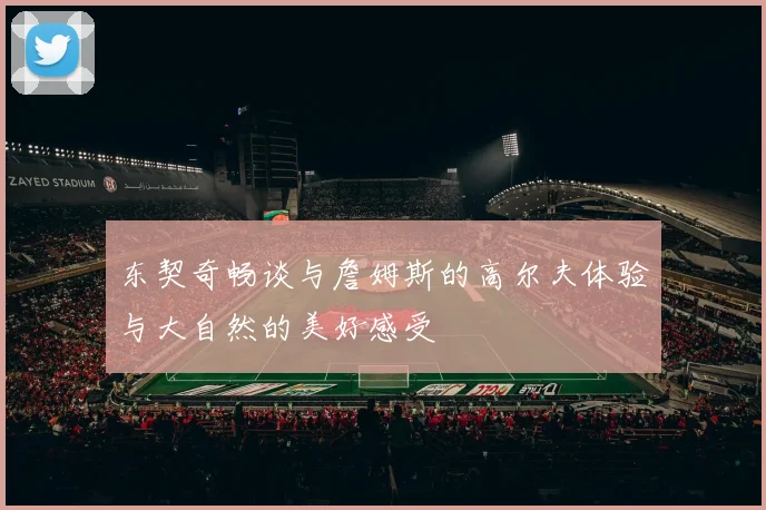 东契奇畅谈与詹姆斯的高尔夫体验与大自然的美好感受